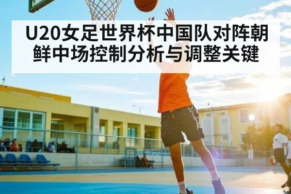 U20女足世界杯中国队对阵朝鲜中场控制分析与调整关键