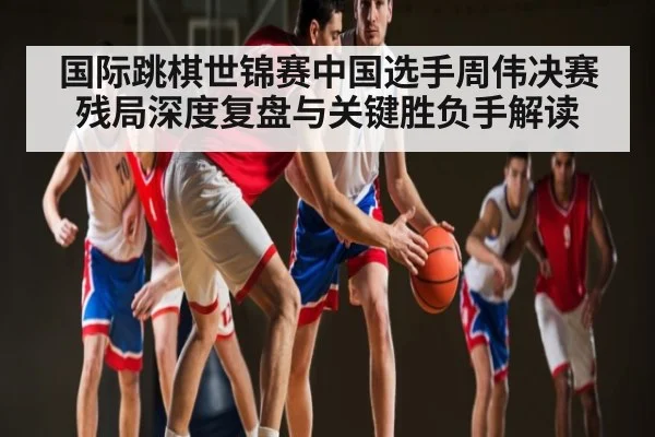 国际跳棋世锦赛中国选手周伟决赛残局深度复盘与关键胜负手解读
