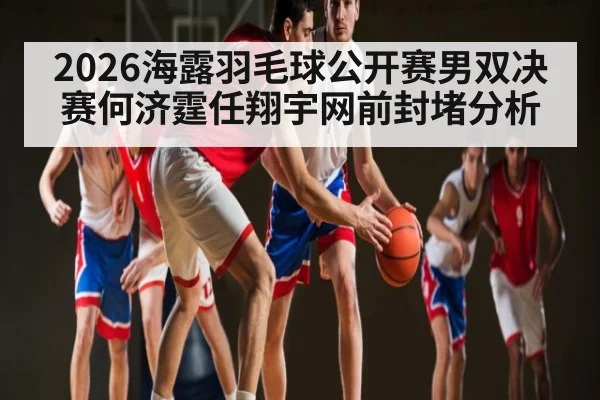 2026海露羽毛球公开赛男双决赛何济霆任翔宇网前封堵分析